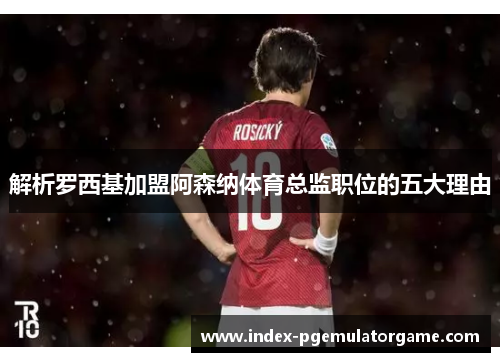 解析罗西基加盟阿森纳体育总监职位的五大理由