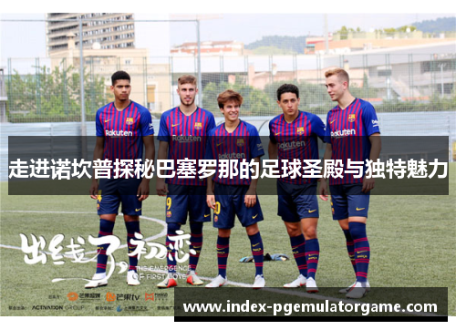 走进诺坎普探秘巴塞罗那的足球圣殿与独特魅力