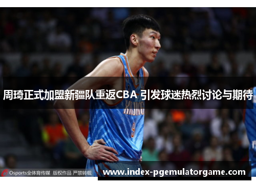 周琦正式加盟新疆队重返CBA 引发球迷热烈讨论与期待