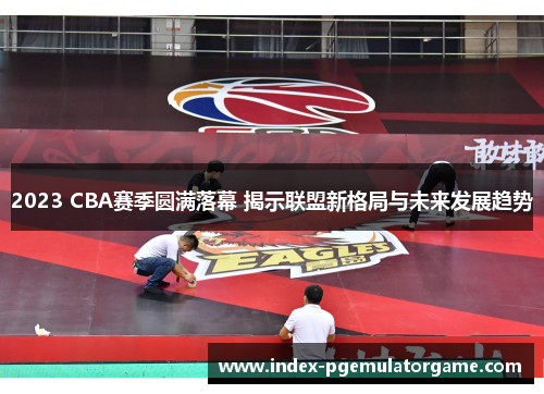 2023 CBA赛季圆满落幕 揭示联盟新格局与未来发展趋势