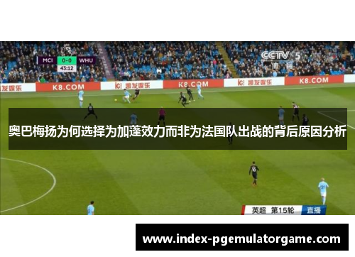 奥巴梅扬为何选择为加蓬效力而非为法国队出战的背后原因分析