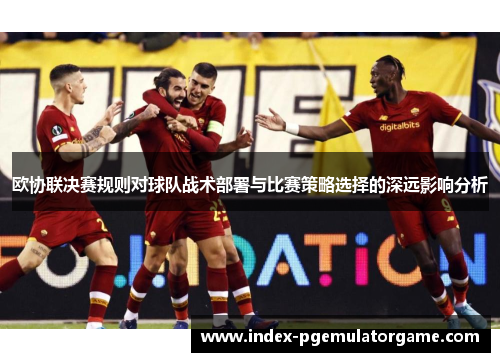 欧协联决赛规则对球队战术部署与比赛策略选择的深远影响分析 欧协联决赛规则对球队战术部署与比赛策略选择的深远影响分析
