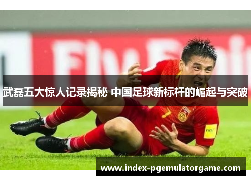 武磊五大惊人记录揭秘 中国足球新标杆的崛起与突破 武磊五大惊人记录揭秘 中国足球新标杆的崛起与突破