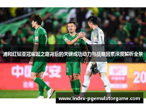 浦和红钻亚冠崛起之路背后的关键成功动力与战略因素深度解析全景
