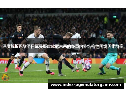 深度解析巴黎圣日耳曼屡攻欧冠未果的多重内外结构性困境因素群像 深度解析巴黎圣日耳曼屡攻欧冠未果的多重内外结构性困境因素群像