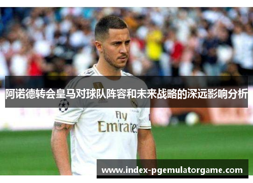 阿诺德转会皇马对球队阵容和未来战略的深远影响分析