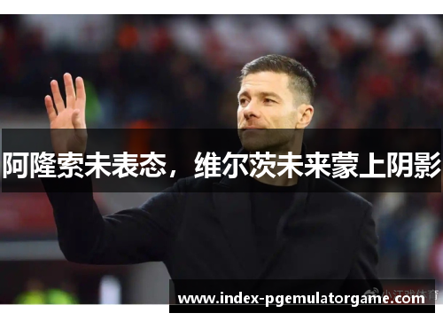 阿隆索未表态,维尔茨未来蒙上阴影 阿隆索未表态,维尔茨未来蒙上阴影