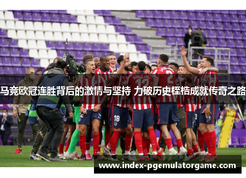 马竞欧冠连胜背后的激情与坚持 力破历史桎梏成就传奇之路