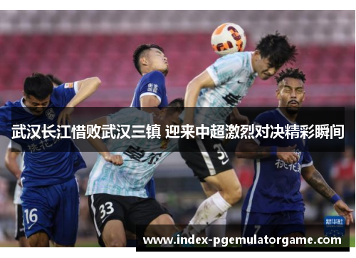 武汉长江惜败武汉三镇 迎来中超激烈对决精彩瞬间
